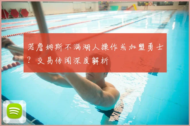 若詹姆斯不满湖人操作或加盟勇士？交易传闻深度解析