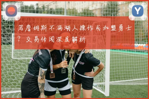 若詹姆斯不满湖人操作或加盟勇士？交易传闻深度解析