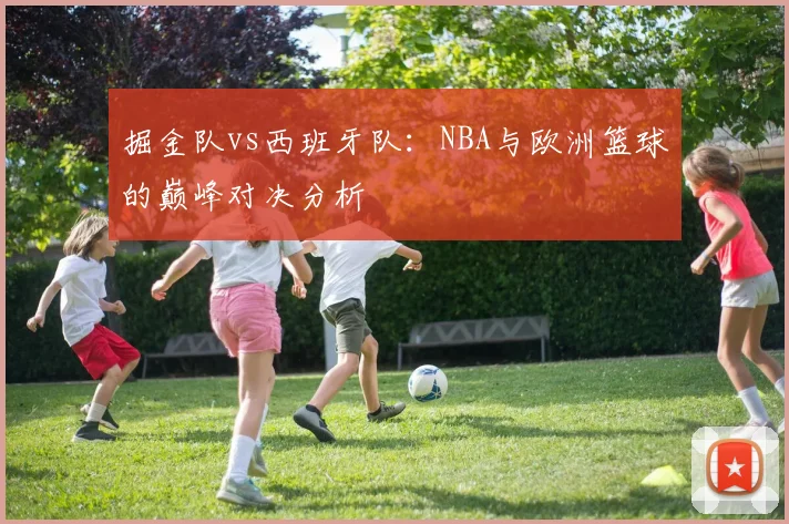 掘金队vs西班牙队:NBA与欧洲篮球的巅峰对决分析