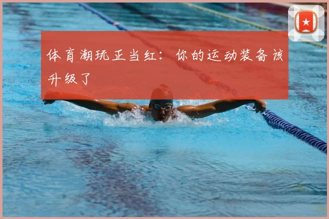 体育潮玩正当红：你的运动装备该升级了